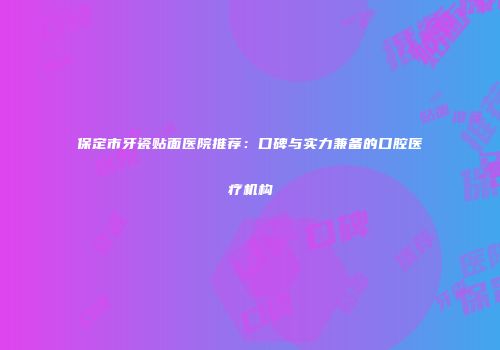 保定市牙瓷贴面医院推荐：口碑与实力兼备的口腔医疗机构
