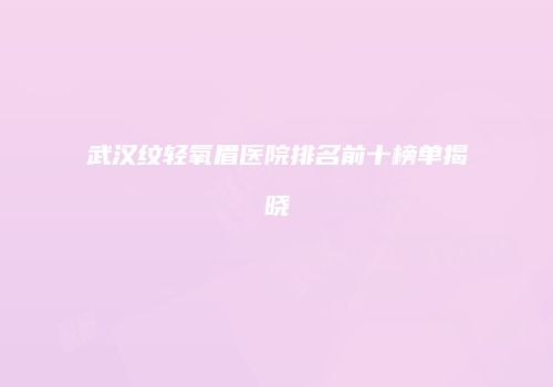 武汉纹轻氧眉医院排名前十榜单揭晓
