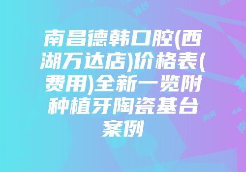南昌德韩口腔(西湖万达店)价格表(费用)全新一览附种植牙陶瓷基台案例