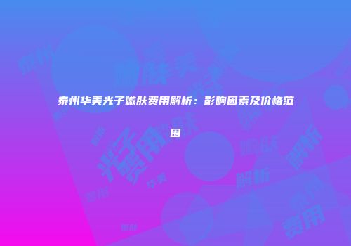 泰州华美光子嫩肤费用解析：影响因素及价格范围