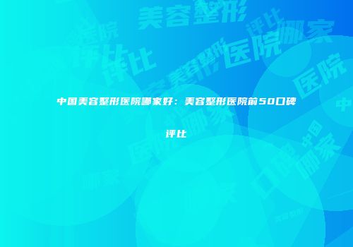中国美容整形医院哪家好：美容整形医院前50口碑评比