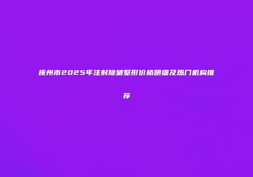 抚州市2025年注射除皱整形价格明细及热门机构推荐