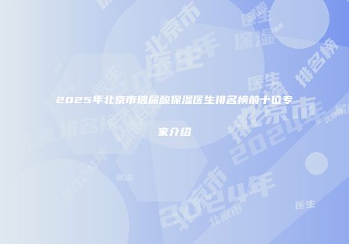 2025年北京市玻尿酸保湿医生排名榜前十位专家介绍