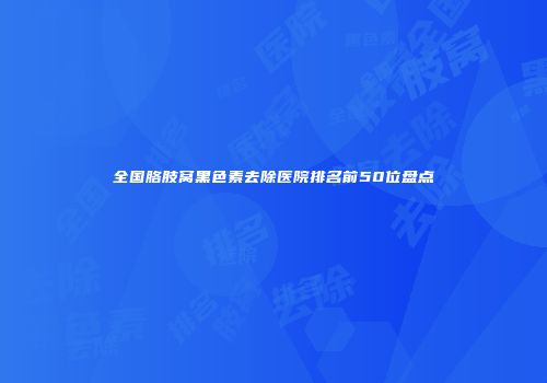 全国胳肢窝黑色素去除医院排名前50位盘点