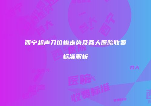 西宁超声刀价格走势及各大医院收费标准解析
