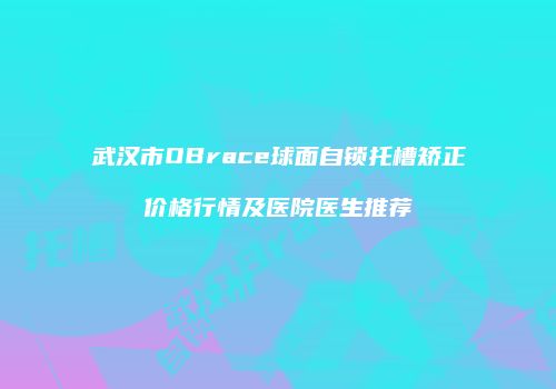 武汉市OBrace球面自锁托槽矫正价格行情及医院医生推荐