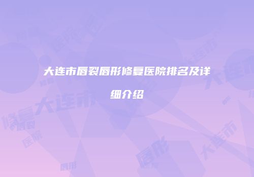 大连市唇裂唇形修复医院排名及详细介绍