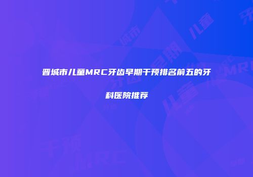 晋城市儿童MRC牙齿早期干预排名前五的牙科医院推荐