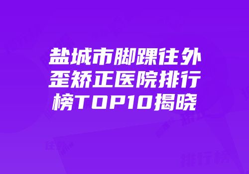 盐城市脚踝往外歪矫正医院排行榜TOP10揭晓