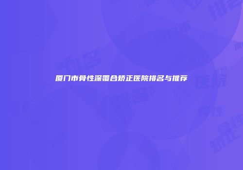 厦门市骨性深覆合矫正医院排名与推荐