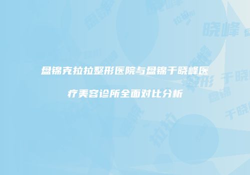 盘锦克拉拉整形医院与盘锦于晓峰医疗美容诊所全面对比分析