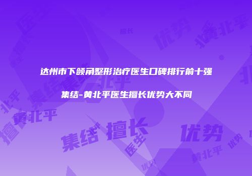 达州市下颌角整形治疗医生口碑排行前十强集结-黄北平医生擅长优势大不同