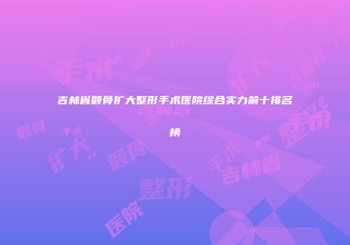吉林省颧骨扩大整形手术医院综合实力前十排名榜
