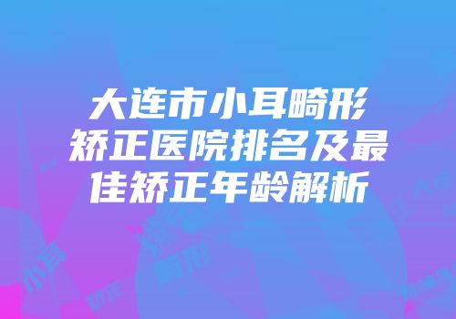大连市小耳畸形矫正医院排名及最佳矫正年龄解析