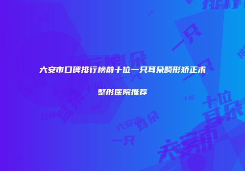 六安市口碑排行榜前十位一只耳朵畸形矫正术整形医院推荐