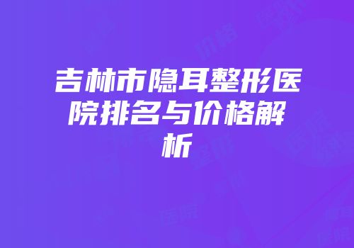 吉林市隐耳整形医院排名与价格解析