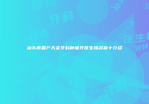 汕头市国产天玺牙科种植牙医生排名前十介绍