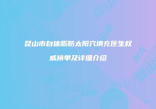 昆山市自体脂肪太阳穴填充医生权威榜单及详细介绍