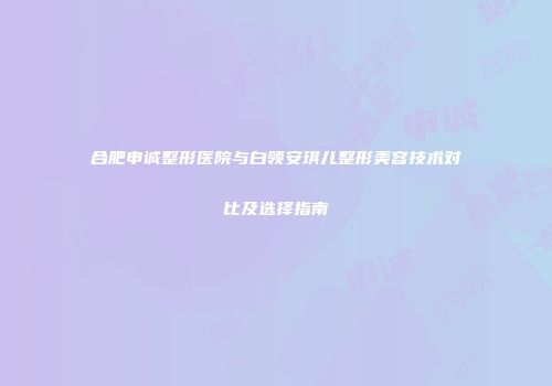 合肥申诚整形医院与白领安琪儿整形美容技术对比及选择指南