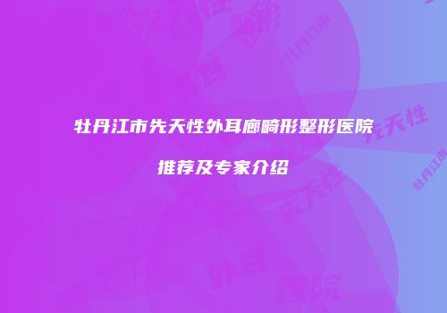 牡丹江市先天性外耳廊畸形整形医院推荐及专家介绍
