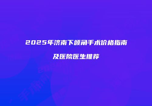 2025年济南下颌角手术价格指南及医院医生推荐