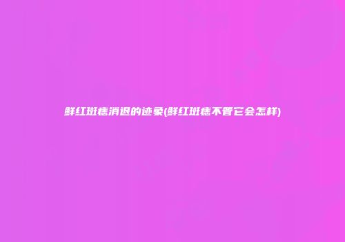 鲜红斑痣消退的迹象(鲜红斑痣不管它会怎样)