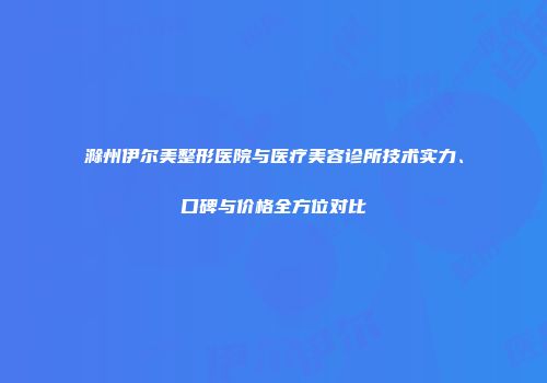滁州伊尔美整形医院与医疗美容诊所技术实力、口碑与价格全方位对比