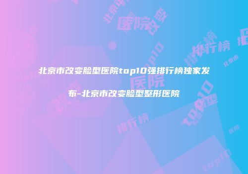 北京市改变脸型医院top10强排行榜独家发布-北京市改变脸型整形医院