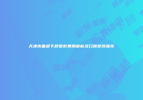 天津市面部下颌整形费用解析及口碑医院推荐