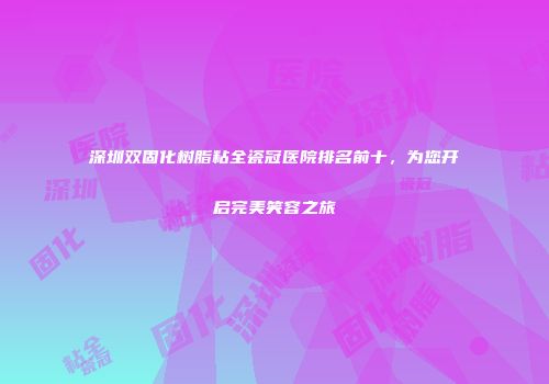 深圳双固化树脂粘全瓷冠医院排名前十，为您开启完美笑容之旅