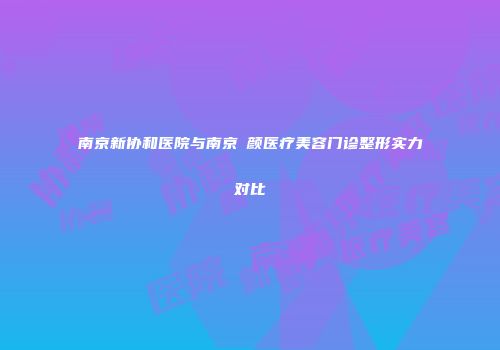 南京新协和医院与南京瑧颜医疗美容门诊整形实力对比