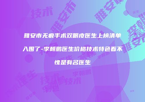 雅安市无痕手术双眼皮医生上榜清单入围了-李朝鹏医生价格技术特色看不愧是有名医生