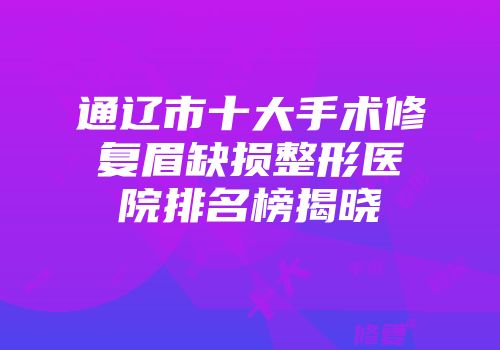 通辽市十大手术修复眉缺损整形医院排名榜揭晓
