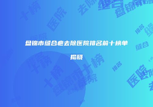 盘锦市缝合疤去除医院排名前十榜单揭晓