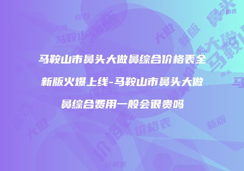 马鞍山市鼻头大做鼻综合价格表全新版火爆上线-马鞍山市鼻头大做鼻综合费用一般会很贵吗
