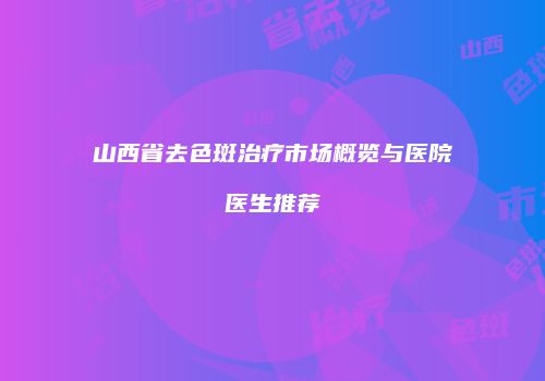 山西省去色斑治疗市场概览与医院医生推荐