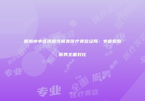 常州市中医医院与常美医疗美容诊所：专业整形服务全面对比