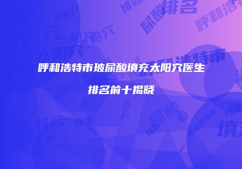 呼和浩特市玻尿酸填充太阳穴医生排名前十揭晓