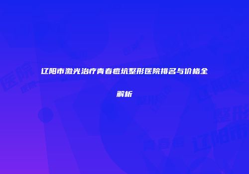辽阳市激光治疗青春痘坑整形医院排名与价格全解析