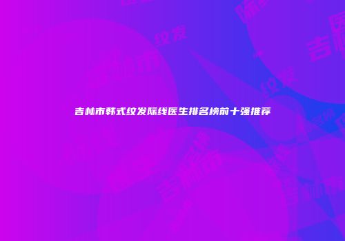 吉林市韩式纹发际线医生排名榜前十强推荐