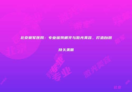北京荣军医院：专业拔残根牙与激光美容，打造自然持久美丽