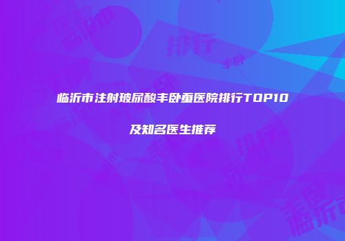 临沂市注射玻尿酸丰卧蚕医院排行TOP10及知名医生推荐