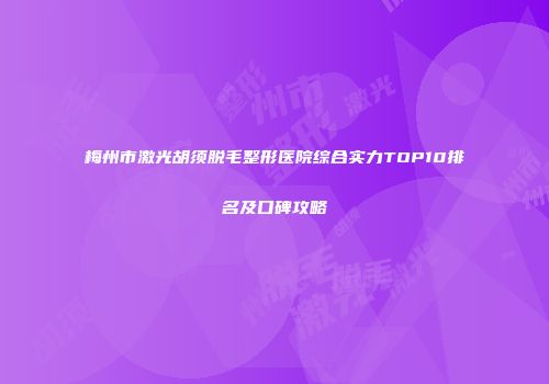 梅州市激光胡须脱毛整形医院综合实力TOP10排名及口碑攻略