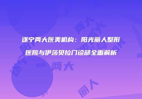 遂宁两大医美机构：阳光丽人整形医院与伊莎贝拉门诊部全面解析
