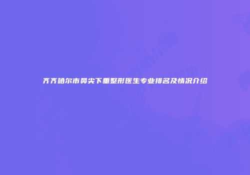 齐齐哈尔市鼻尖下垂整形医生专业排名及情况介绍