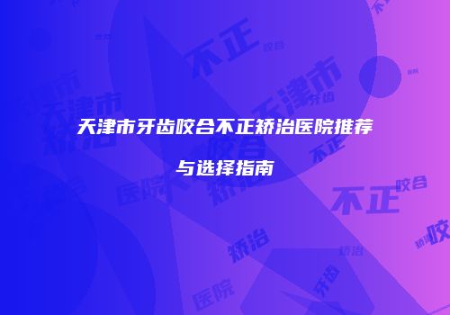 天津市牙齿咬合不正矫治医院推荐与选择指南