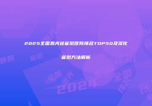 2025全国激光祛雀斑医院排名TOP50及淡化雀斑方法解析