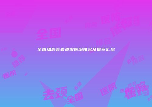 全国热玛吉去颈纹医院排名及推荐汇总