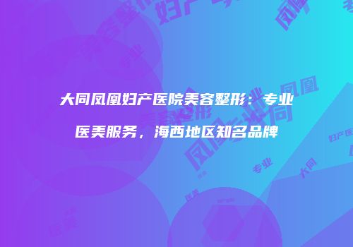 大同凤凰妇产医院美容整形：专业医美服务，海西地区知名品牌