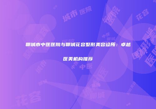 聊城市中医医院与聊城花容整形美容诊所：卓越医美机构推荐